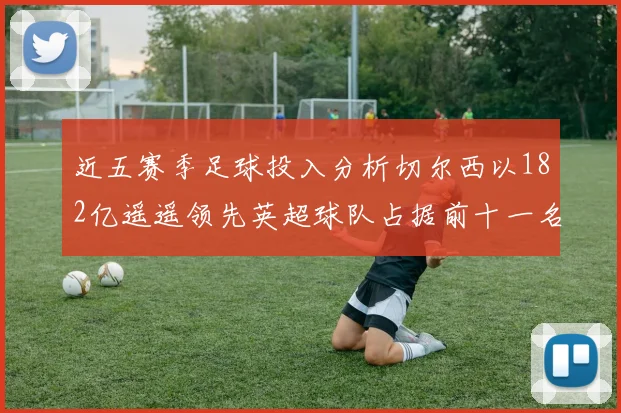 近五赛季足球投入分析切尔西以182亿遥遥领先英超球队占据前十一名