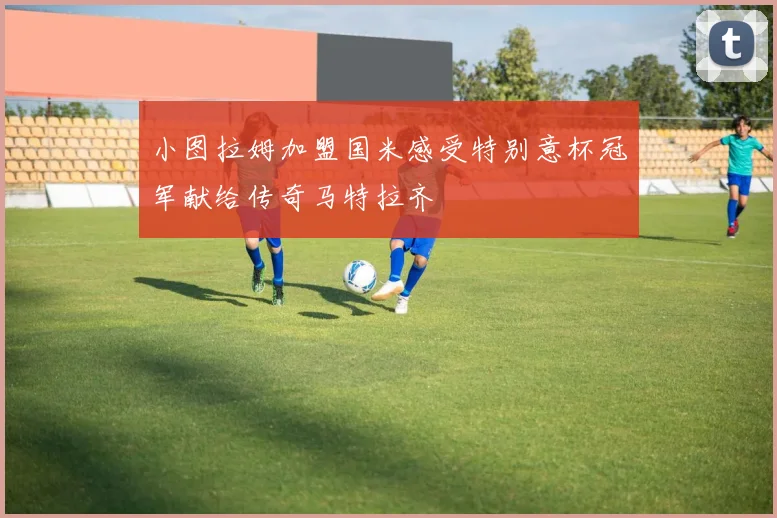 小图拉姆加盟国米感受特别意杯冠军献给传奇马特拉齐