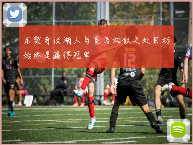 东契奇谈湖人与皇马相似之处目标始终是赢得冠军