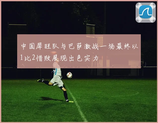 中国犀旺队与巴萨激战一场最终以1比2惜败展现出色实力