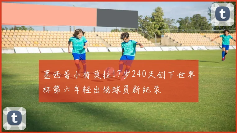 墨西哥小将莫拉17岁240天创下世界杯第六年轻出场球员新纪录