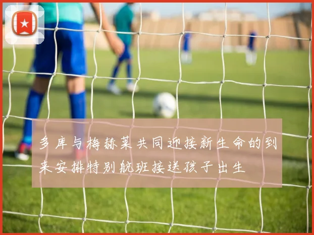 多库与梅赫莱共同迎接新生命的到来安排特别航班接送孩子出生