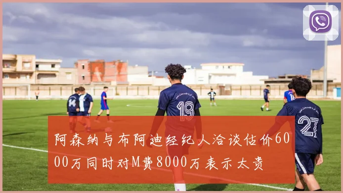 阿森纳与布阿迪经纪人洽谈估价6000万同时对M费8000万表示太贵