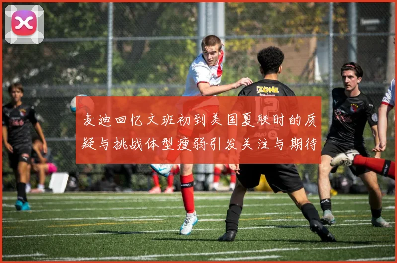 麦迪回忆文班初到美国夏联时的质疑与挑战体型瘦弱引发关注与期待