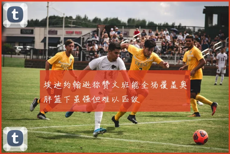 埃迪约翰逊称赞文班能全场覆盖奥胖篮下虽强但难以匹敌
