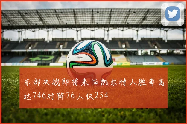 东部决战即将来临凯尔特人胜率高达746对阵76人仅254