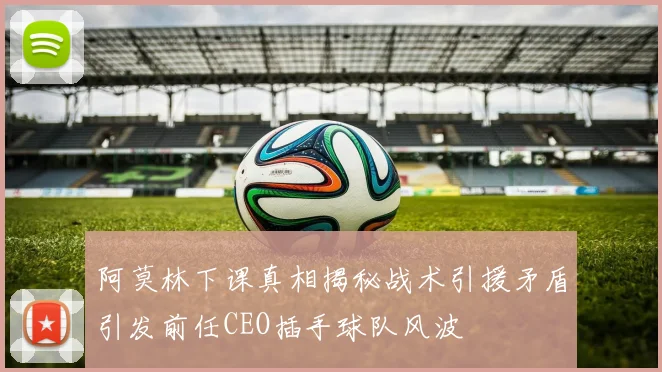 阿莫林下课真相揭秘战术引援矛盾引发前任CEO插手球队风波