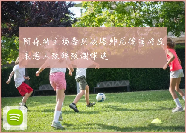 阿森纳主场告别战塔帅厄德高将发表感人致辞致谢球迷