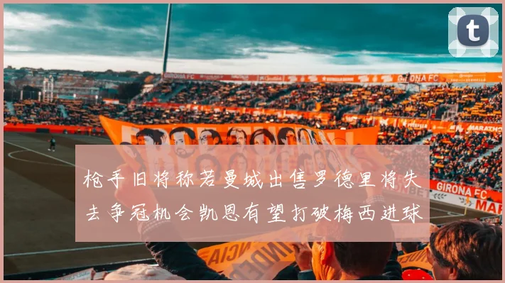 枪手旧将称若曼城出售罗德里将失去争冠机会凯恩有望打破梅西进球纪录