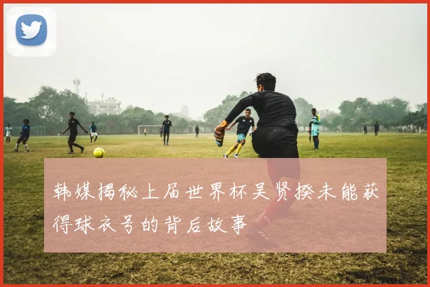 韩媒揭秘上届世界杯吴贤揆未能获得球衣号的背后故事