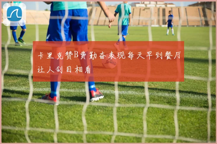 卡里克赞B费勤奋表现每天早到餐厅让人刮目相看