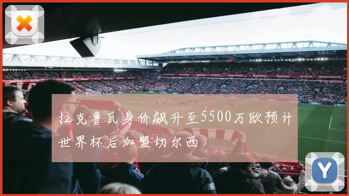拉克鲁瓦身价飙升至5500万欧预计世界杯后加盟切尔西
