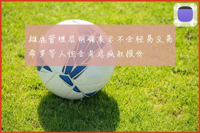 雄鹿管理层明确表示不会轻易交易希罗等人但会考虑疯狂报价