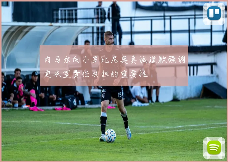 内马尔向小罗比尼奥真诚道歉强调更衣室责任共担的重要性