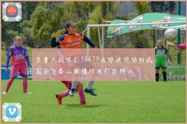 京鲁大战吸引56679名球迷现场助威国安与泰山激情对决引发热议