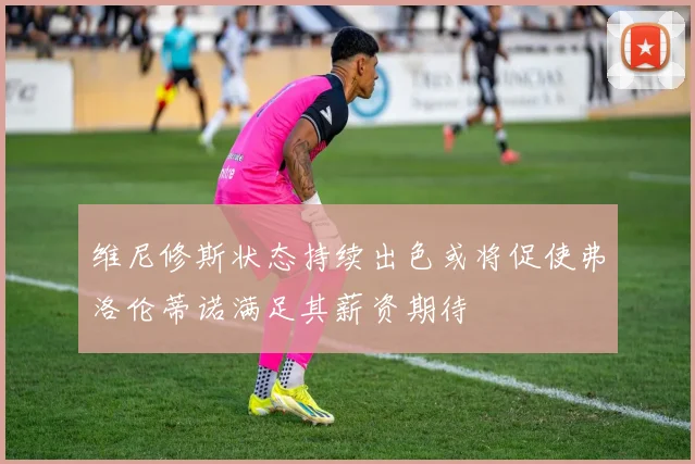 维尼修斯状态持续出色或将促使弗洛伦蒂诺满足其薪资期待