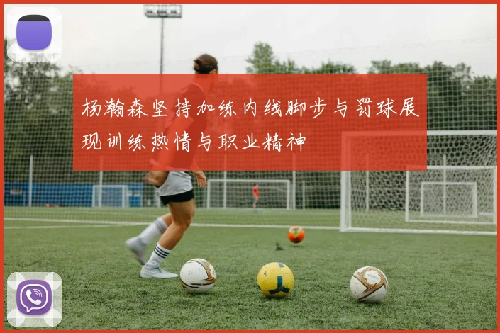 杨瀚森坚持加练内线脚步与罚球展现训练热情与职业精神