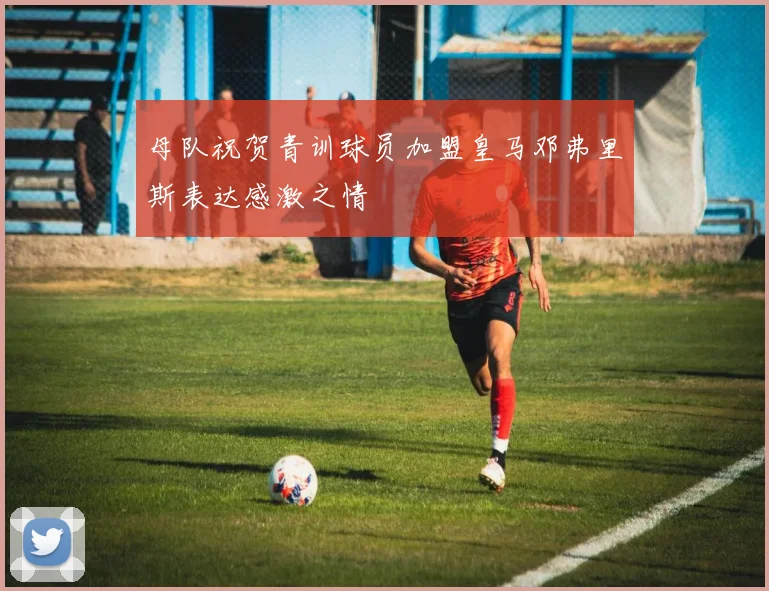 母队祝贺青训球员加盟皇马邓弗里斯表达感激之情