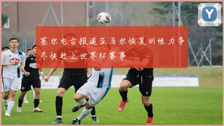 塞尔电台报道亚马尔恢复训练力争尽快赶上世界杯赛事