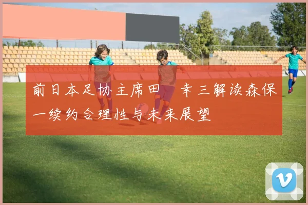 前日本足协主席田嶋幸三解读森保一续约合理性与未来展望