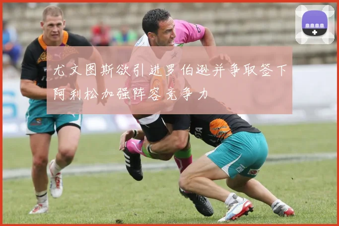 尤文图斯欲引进罗伯逊并争取签下阿利松加强阵容竞争力