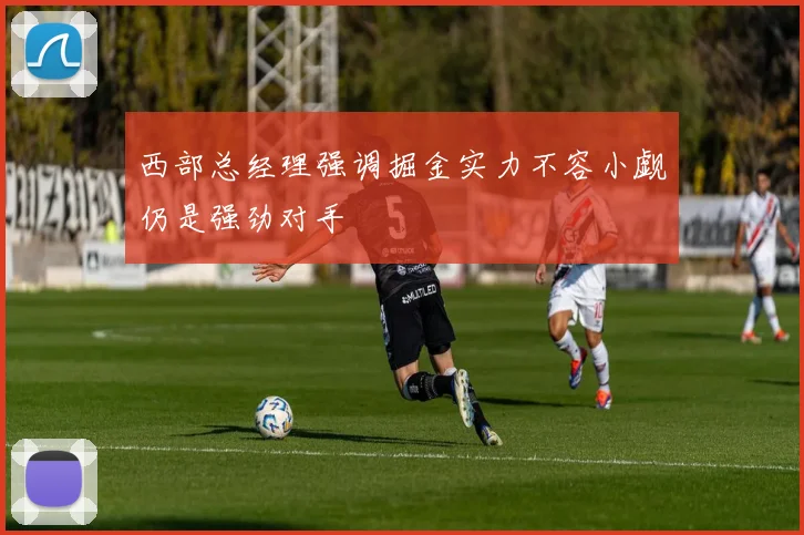 西部总经理强调掘金实力不容小觑仍是强劲对手