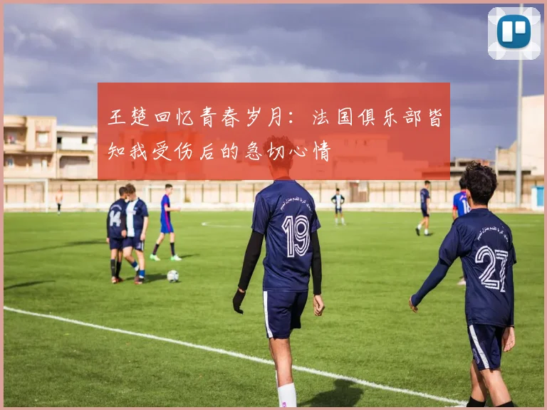 王楚回忆青春岁月：法国俱乐部皆知我受伤后的急切心情
