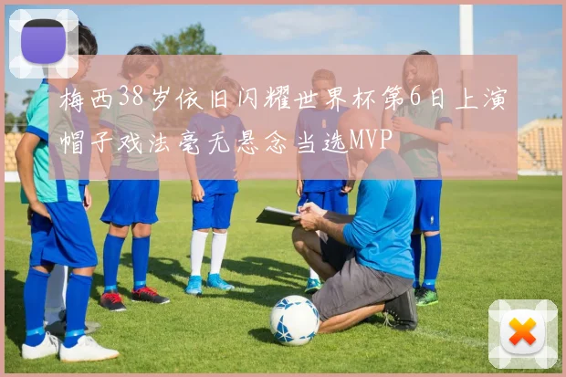 梅西38岁依旧闪耀世界杯第6日上演帽子戏法毫无悬念当选MVP