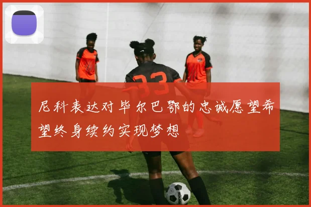 尼科表达对毕尔巴鄂的忠诚愿望希望终身续约实现梦想