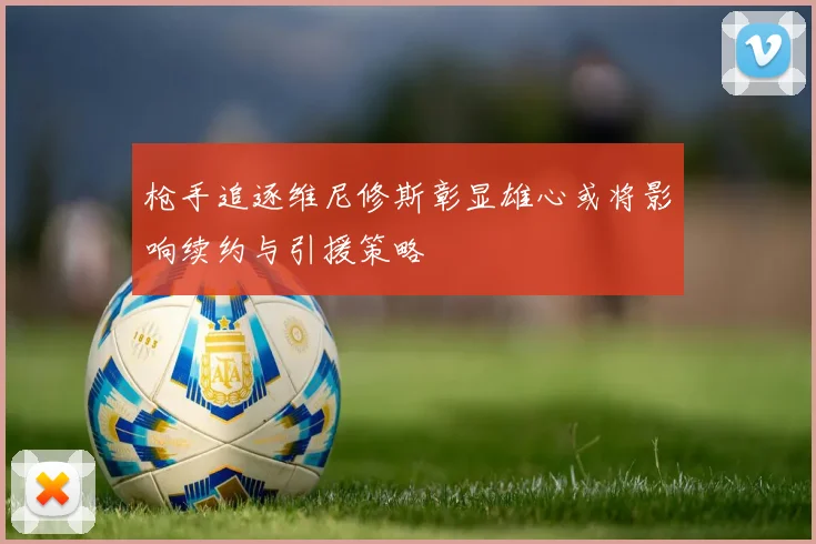 枪手追逐维尼修斯彰显雄心或将影响续约与引援策略