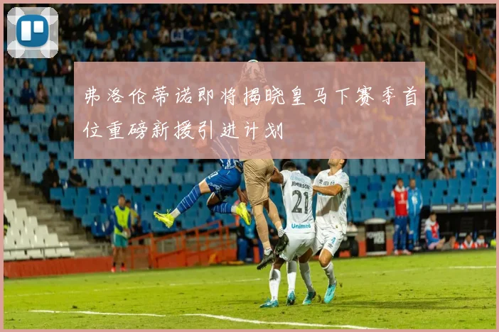 弗洛伦蒂诺即将揭晓皇马下赛季首位重磅新援引进计划